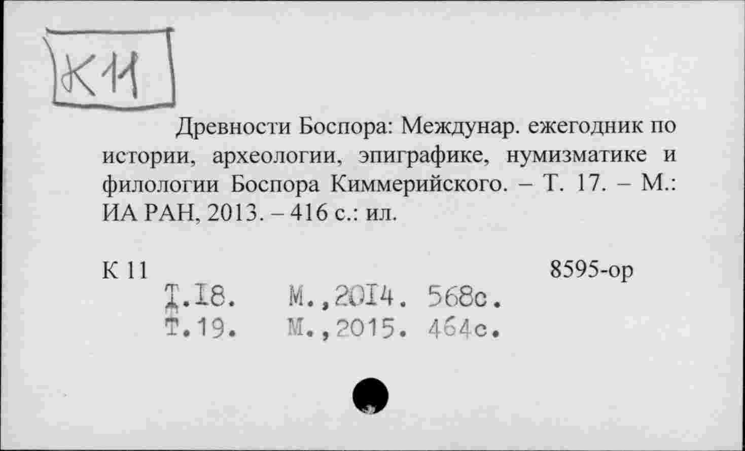 ﻿Древности Боспора: Междунар. ежегодник по истории, археологии, эпиграфике, нумизматике и филологии Боспора Киммерийского. - Т. 17. - М.: ИА РАН, 2013.-416 с.: ил.
К 11	8595-ор
J.I8.	М.,2014. 568с.
Т.19.	М.,2015. 4б4с.